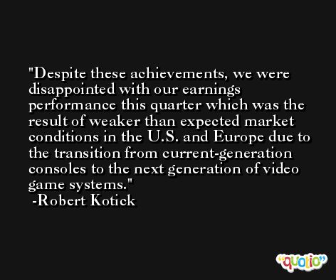 Despite these achievements, we were disappointed with our earnings performance this quarter which was the result of weaker than expected market conditions in the U.S. and Europe due to the transition from current-generation consoles to the next generation of video game systems. -Robert Kotick