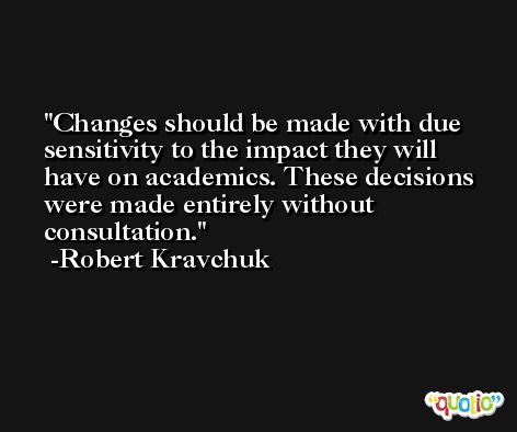Changes should be made with due sensitivity to the impact they will have on academics. These decisions were made entirely without consultation. -Robert Kravchuk