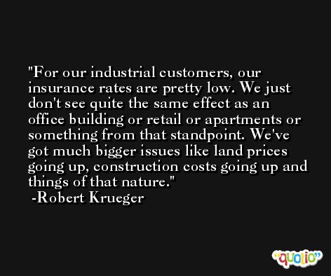 For our industrial customers, our insurance rates are pretty low. We just don't see quite the same effect as an office building or retail or apartments or something from that standpoint. We've got much bigger issues like land prices going up, construction costs going up and things of that nature. -Robert Krueger