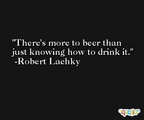 There's more to beer than just knowing how to drink it. -Robert Lachky