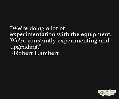 We're doing a lot of experimentation with the equipment. We're constantly experimenting and upgrading. -Robert Lambert
