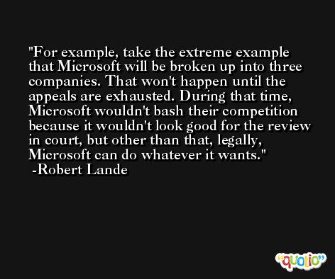 For example, take the extreme example that Microsoft will be broken up into three companies. That won't happen until the appeals are exhausted. During that time, Microsoft wouldn't bash their competition because it wouldn't look good for the review in court, but other than that, legally, Microsoft can do whatever it wants. -Robert Lande