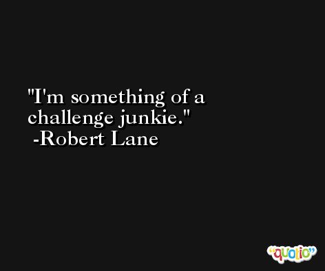 I'm something of a challenge junkie. -Robert Lane