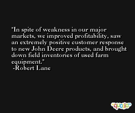 In spite of weakness in our major markets, we improved profitability, saw an extremely positive customer response to new John Deere products, and brought down field inventories of used farm equipment. -Robert Lane