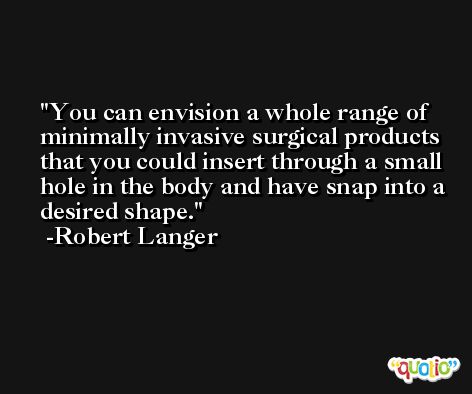 You can envision a whole range of minimally invasive surgical products that you could insert through a small hole in the body and have snap into a desired shape. -Robert Langer