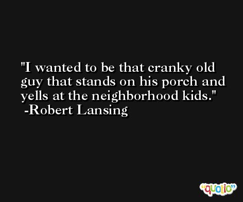 I wanted to be that cranky old guy that stands on his porch and yells at the neighborhood kids. -Robert Lansing