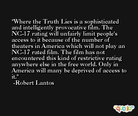 Where the Truth Lies is a sophisticated and intelligently provocative film. The NC-17 rating will unfairly limit people's access to it because of the number of theaters in America which will not play an NC-17 rated film. The film has not encountered this kind of restrictive rating anywhere else in the free world. Only in America will many be deprived of access to it. -Robert Lantos