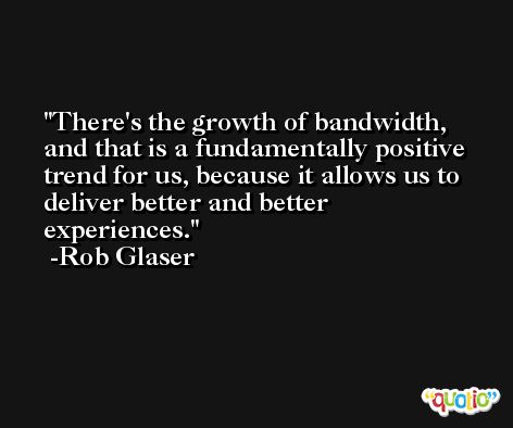 There's the growth of bandwidth, and that is a fundamentally positive trend for us, because it allows us to deliver better and better experiences. -Rob Glaser
