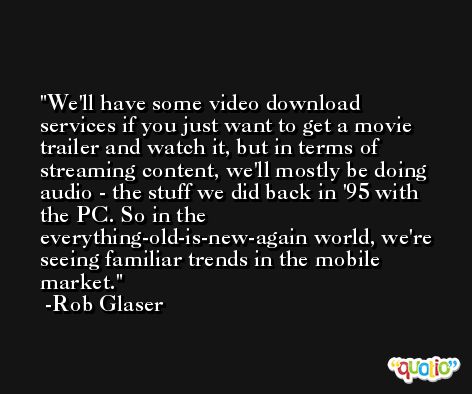 We'll have some video download services if you just want to get a movie trailer and watch it, but in terms of streaming content, we'll mostly be doing audio - the stuff we did back in '95 with the PC. So in the everything-old-is-new-again world, we're seeing familiar trends in the mobile market. -Rob Glaser