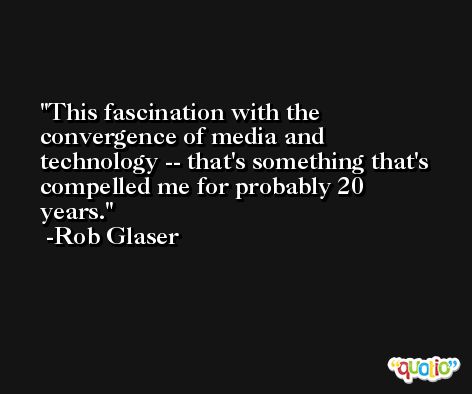 This fascination with the convergence of media and technology -- that's something that's compelled me for probably 20 years. -Rob Glaser