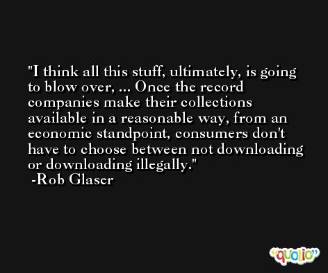 I think all this stuff, ultimately, is going to blow over, ... Once the record companies make their collections available in a reasonable way, from an economic standpoint, consumers don't have to choose between not downloading or downloading illegally. -Rob Glaser