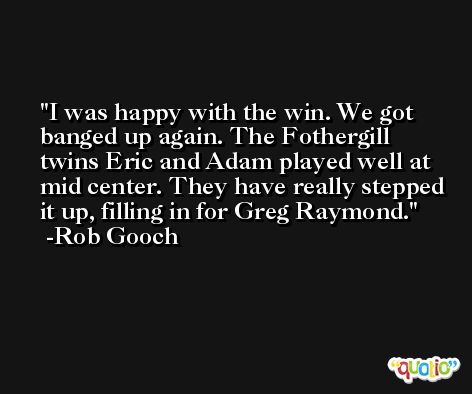 I was happy with the win. We got banged up again. The Fothergill twins Eric and Adam played well at mid center. They have really stepped it up, filling in for Greg Raymond. -Rob Gooch