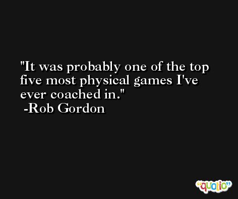 It was probably one of the top five most physical games I've ever coached in. -Rob Gordon