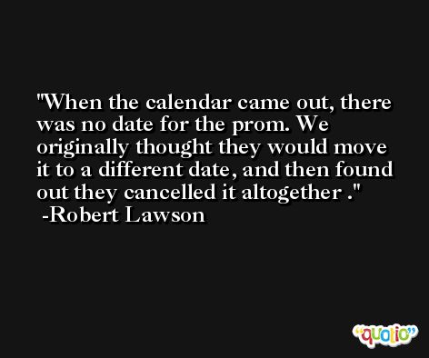 When the calendar came out, there was no date for the prom. We originally thought they would move it to a different date, and then found out they cancelled it altogether . -Robert Lawson
