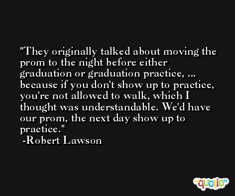 They originally talked about moving the prom to the night before either graduation or graduation practice, ... because if you don't show up to practice, you're not allowed to walk, which I thought was understandable. We'd have our prom, the next day show up to practice. -Robert Lawson
