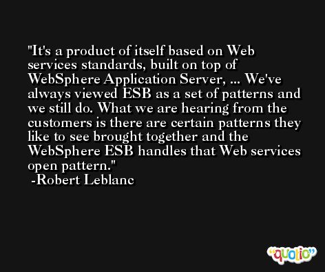 It's a product of itself based on Web services standards, built on top of WebSphere Application Server, ... We've always viewed ESB as a set of patterns and we still do. What we are hearing from the customers is there are certain patterns they like to see brought together and the WebSphere ESB handles that Web services open pattern. -Robert Leblanc