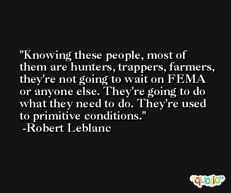 Knowing these people, most of them are hunters, trappers, farmers, they're not going to wait on FEMA or anyone else. They're going to do what they need to do. They're used to primitive conditions. -Robert Leblanc