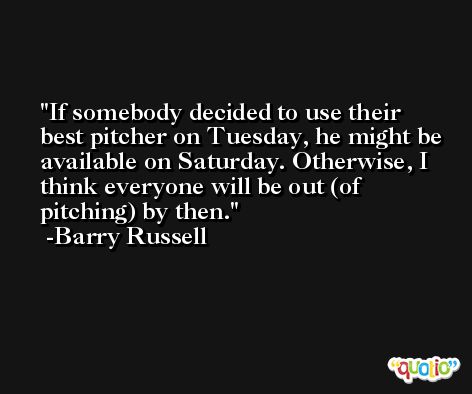 If somebody decided to use their best pitcher on Tuesday, he might be available on Saturday. Otherwise, I think everyone will be out (of pitching) by then. -Barry Russell