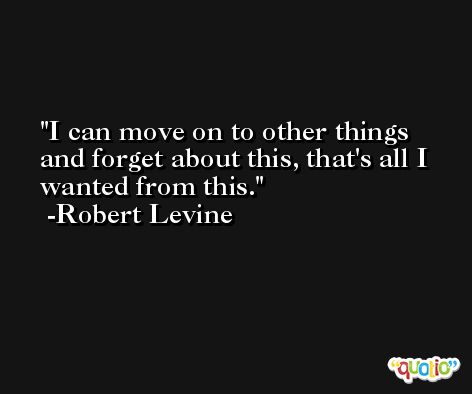 I can move on to other things and forget about this, that's all I wanted from this. -Robert Levine