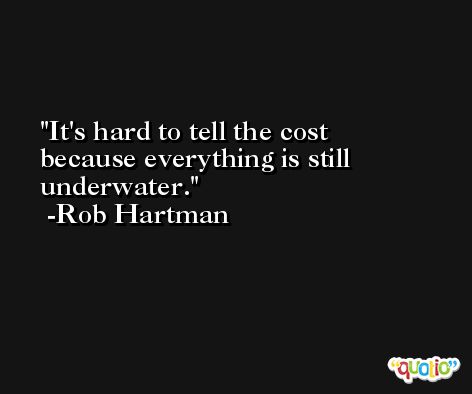 It's hard to tell the cost because everything is still underwater. -Rob Hartman