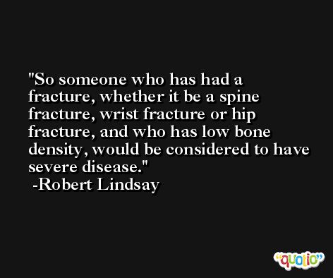 So someone who has had a fracture, whether it be a spine fracture, wrist fracture or hip fracture, and who has low bone density, would be considered to have severe disease. -Robert Lindsay