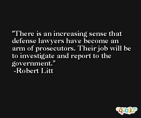 There is an increasing sense that defense lawyers have become an arm of prosecutors. Their job will be to investigate and report to the government. -Robert Litt