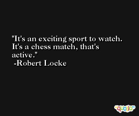 It's an exciting sport to watch. It's a chess match, that's active. -Robert Locke