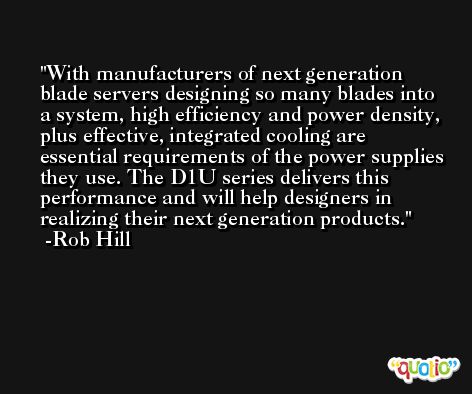 With manufacturers of next generation blade servers designing so many blades into a system, high efficiency and power density, plus effective, integrated cooling are essential requirements of the power supplies they use. The D1U series delivers this performance and will help designers in realizing their next generation products. -Rob Hill