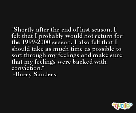 Shortly after the end of last season, I felt that I probably would not return for the 1999-2000 season. I also felt that I should take as much time as possible to sort through my feelings and make sure that my feelings were backed with conviction. -Barry Sanders