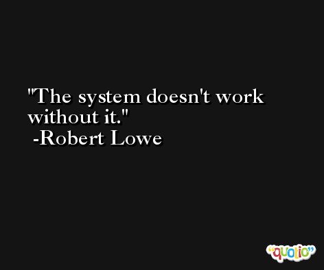 The system doesn't work without it. -Robert Lowe