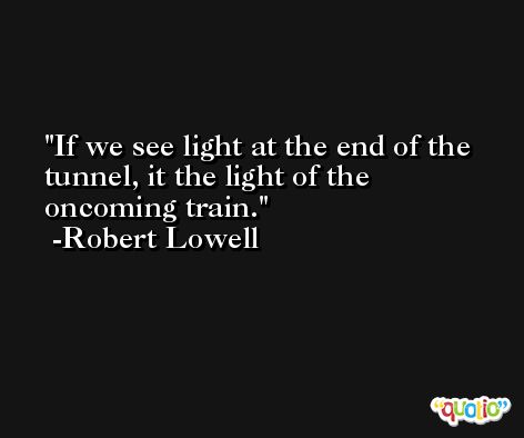 If we see light at the end of the tunnel, it the light of the oncoming train. -Robert Lowell