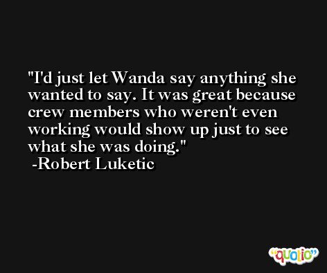 I'd just let Wanda say anything she wanted to say. It was great because crew members who weren't even working would show up just to see what she was doing. -Robert Luketic