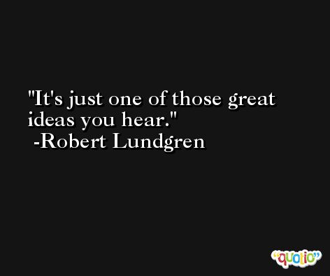 It's just one of those great ideas you hear. -Robert Lundgren