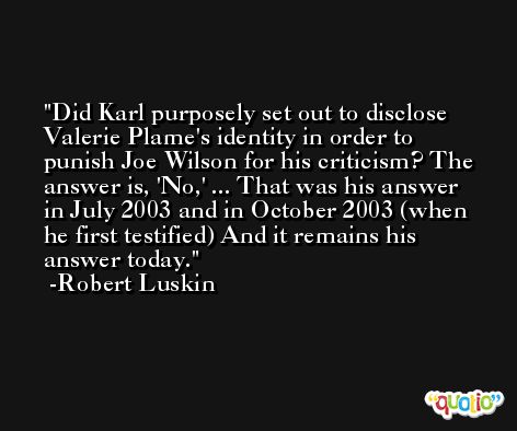 Did Karl purposely set out to disclose Valerie Plame's identity in order to punish Joe Wilson for his criticism? The answer is, 'No,' ... That was his answer in July 2003 and in October 2003 (when he first testified) And it remains his answer today. -Robert Luskin