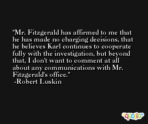 Mr. Fitzgerald has affirmed to me that he has made no charging decisions, that he believes Karl continues to cooperate fully with the investigation, but beyond that, I don't want to comment at all about any communications with Mr. Fitzgerald's office. -Robert Luskin