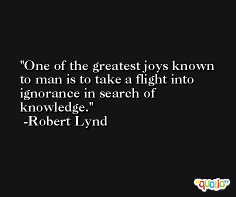 One of the greatest joys known to man is to take a flight into ignorance in search of knowledge. -Robert Lynd