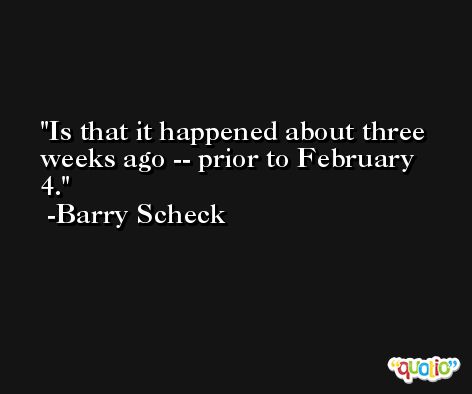 Is that it happened about three weeks ago -- prior to February 4. -Barry Scheck