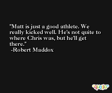 Matt is just a good athlete. We really kicked well. He's not quite to where Chris was, but he'll get there. -Robert Maddox