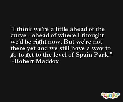 I think we're a little ahead of the curve - ahead of where I thought we'd be right now. But we're not there yet and we still have a way to go to get to the level of Spain Park. -Robert Maddox
