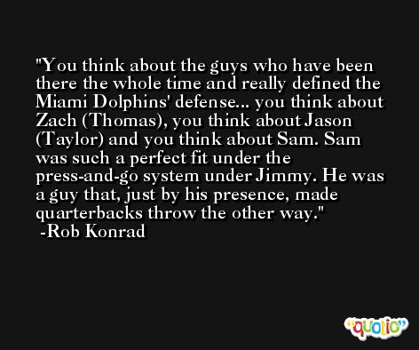 You think about the guys who have been there the whole time and really defined the Miami Dolphins' defense... you think about Zach (Thomas), you think about Jason (Taylor) and you think about Sam. Sam was such a perfect fit under the press-and-go system under Jimmy. He was a guy that, just by his presence, made quarterbacks throw the other way. -Rob Konrad