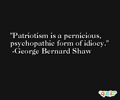 Patriotism is a pernicious, psychopathic form of idiocy. -George Bernard Shaw