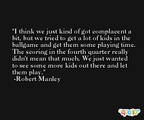 I think we just kind of got complacent a bit, but we tried to get a lot of kids in the ballgame and get them some playing time. The scoring in the fourth quarter really didn't mean that much. We just wanted to see some more kids out there and let them play. -Robert Manley