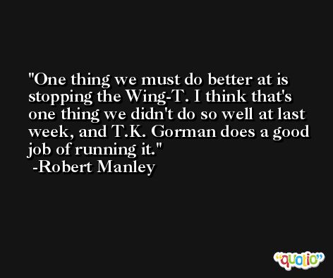 One thing we must do better at is stopping the Wing-T. I think that's one thing we didn't do so well at last week, and T.K. Gorman does a good job of running it. -Robert Manley