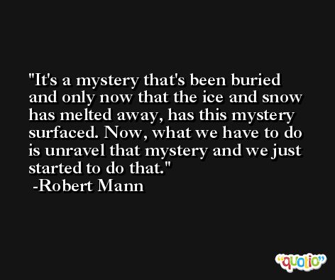 It's a mystery that's been buried and only now that the ice and snow has melted away, has this mystery surfaced. Now, what we have to do is unravel that mystery and we just started to do that. -Robert Mann