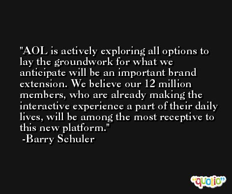 AOL is actively exploring all options to lay the groundwork for what we anticipate will be an important brand extension. We believe our 12 million members, who are already making the interactive experience a part of their daily lives, will be among the most receptive to this new platform. -Barry Schuler