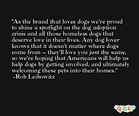 As the brand that loves dogs we're proud to shine a spotlight on the dog adoption crisis and all those homeless dogs that deserve love in their lives. Any dog lover knows that it doesn't matter where dogs come from -- they'll love you just the same, so we're hoping that Americans will help us help dogs by getting involved, and ultimately welcoming these pets into their homes. -Rob Leibowitz