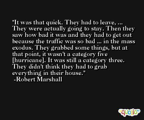 It was that quick. They had to leave, ... They were actually going to stay. Then they saw how bad it was and they had to get out because the traffic was so bad ... in the mass exodus. They grabbed some things, but at that point, it wasn't a category five [hurricane]. It was still a category three. They didn't think they had to grab everything in their house. -Robert Marshall