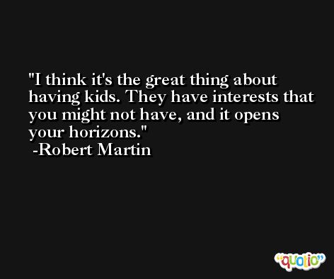 I think it's the great thing about having kids. They have interests that you might not have, and it opens your horizons. -Robert Martin