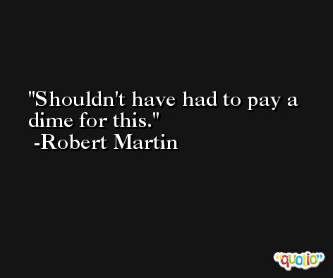 Shouldn't have had to pay a dime for this. -Robert Martin