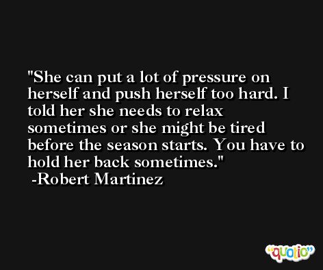 She can put a lot of pressure on herself and push herself too hard. I told her she needs to relax sometimes or she might be tired before the season starts. You have to hold her back sometimes. -Robert Martinez